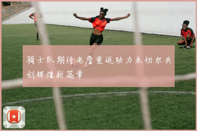 骑士队期待老詹重返助力米切尔共创辉煌新篇章
